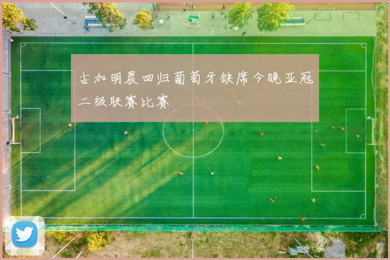 古加明晨回归葡萄牙缺席今晚亚冠二级联赛比赛