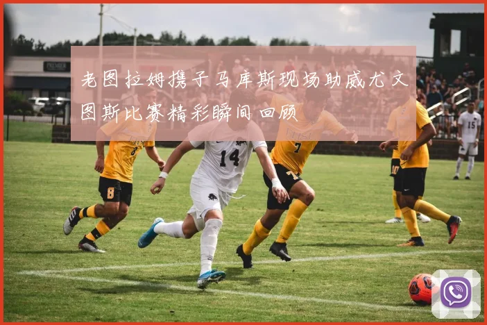 老图拉姆携子马库斯现场助威尤文图斯比赛精彩瞬间回顾