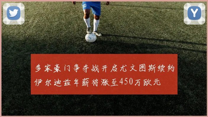 多家豪门争夺战开启尤文图斯续约伊尔迪兹年薪将涨至450万欧元