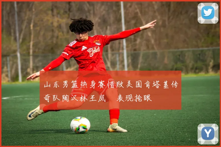 山东男篮热身赛惜败美国肯塔基传奇队陶汉林王岚嵚表现抢眼