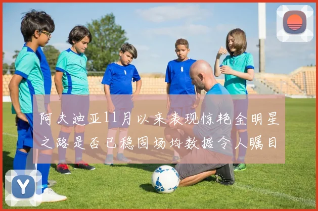 阿夫迪亚11月以来表现惊艳全明星之路是否已稳固场均数据令人瞩目