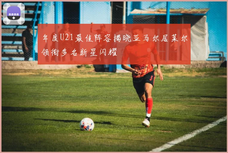 年度U21最佳阵容揭晓亚马尔居莱尔领衔多名新星闪耀