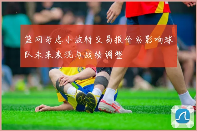 篮网考虑小波特交易报价或影响球队未来表现与战绩调整