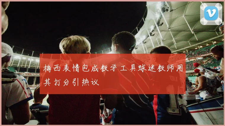梅西表情包成教学工具球迷教师用其打分引热议