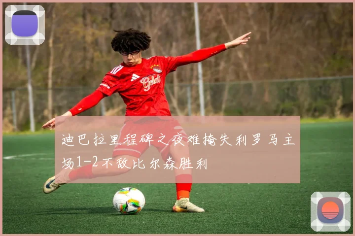 迪巴拉里程碑之夜难掩失利罗马主场1-2不敌比尔森胜利