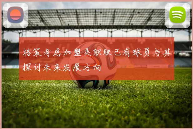格策考虑加盟美职联已有球员与其探讨未来发展方向