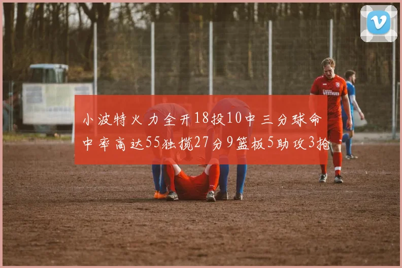 小波特火力全开18投10中三分球命中率高达55独揽27分9篮板5助攻3抢断