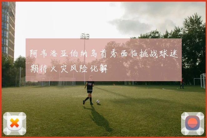 阿韦洛亚伯纳乌首秀面临挑战球迷期待火灾风险化解