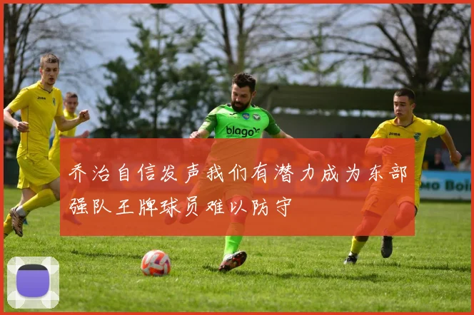 乔治自信发声我们有潜力成为东部强队王牌球员难以防守