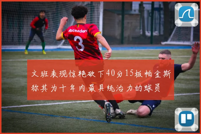 文班表现惊艳砍下40分15板帕金斯称其为十年内最具统治力的球员