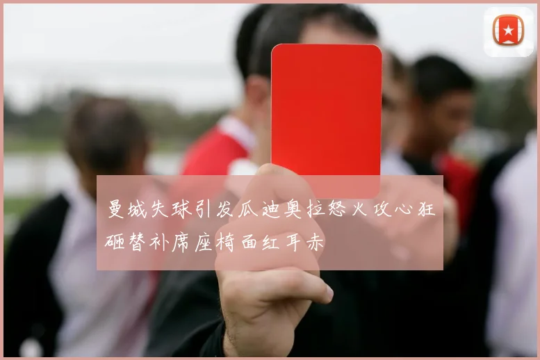 曼城失球引发瓜迪奥拉怒火攻心狂砸替补席座椅面红耳赤