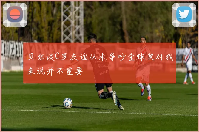贝尔谈C罗友谊从未争吵金球奖对我来说并不重要