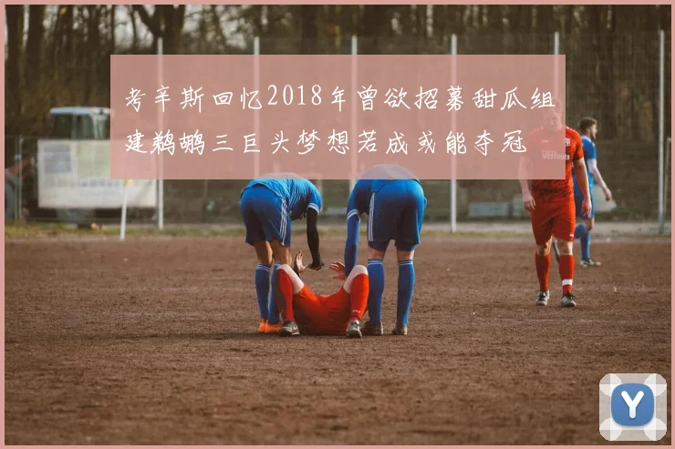 考辛斯回忆2018年曾欲招募甜瓜组建鹈鹕三巨头梦想若成或能夺冠