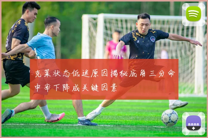 克莱状态低迷原因揭秘底角三分命中率下降成关键因素