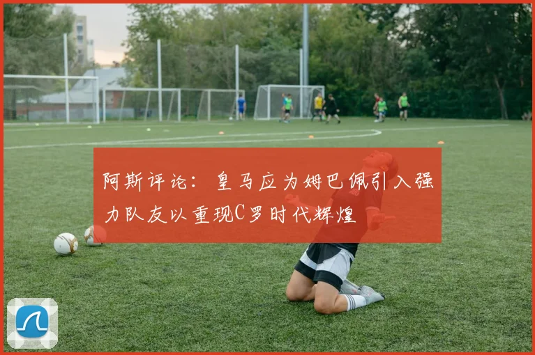 阿斯评论：皇马应为姆巴佩引入强力队友以重现C罗时代辉煌