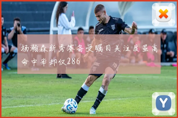 杨瀚森新秀赛备受瞩目关注度虽高命中率却仅286