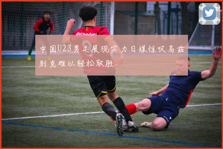 中国U23男足展现实力日媒惊叹乌兹别克难以轻松取胜