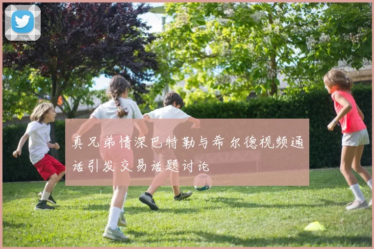 真兄弟情深巴特勒与希尔德视频通话引发交易话题讨论