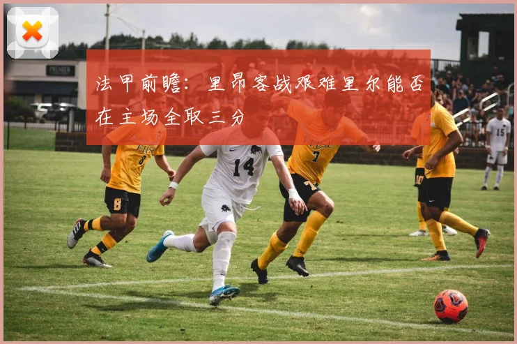 法甲前瞻：里昂客战艰难里尔能否在主场全取三分