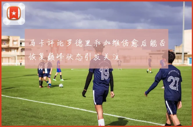 马卡评论罗德里和加维伤愈后能否恢复巅峰状态引发关注