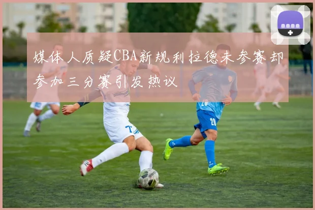 媒体人质疑CBA新规利拉德未参赛却参加三分赛引发热议