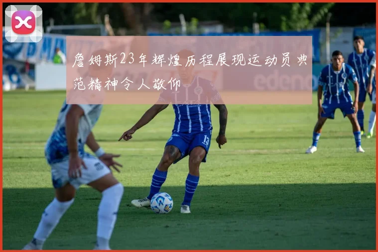 詹姆斯23年辉煌历程展现运动员典范精神令人敬仰