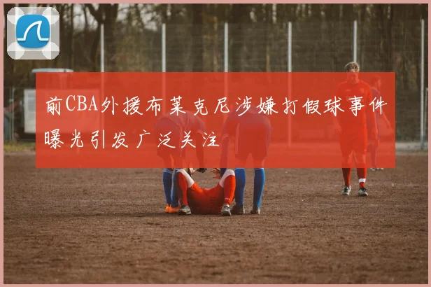 前CBA外援布莱克尼涉嫌打假球事件曝光引发广泛关注