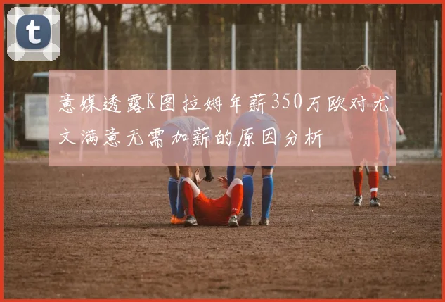 意媒透露K图拉姆年薪350万欧对尤文满意无需加薪的原因分析