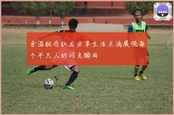 余温犹存狄龙分享生活点滴展现每个平凡人的闪光瞬间