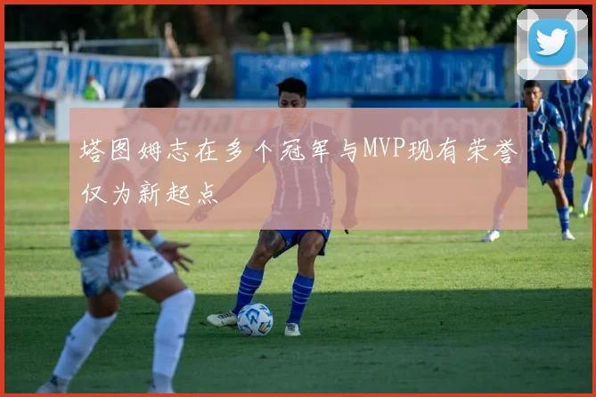 塔图姆志在多个冠军与MVP现有荣誉仅为新起点