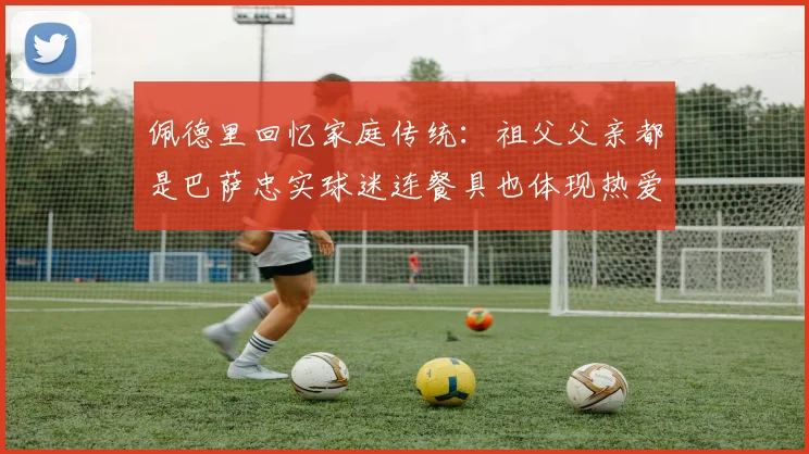佩德里回忆家庭传统：祖父父亲都是巴萨忠实球迷连餐具也体现热爱
