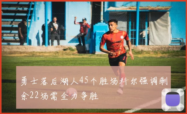 勇士落后湖人45个胜场科尔强调剩余22场需全力争胜