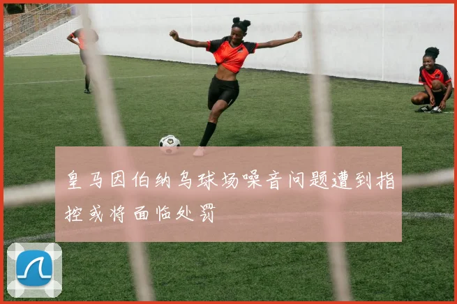 皇马因伯纳乌球场噪音问题遭到指控或将面临处罚